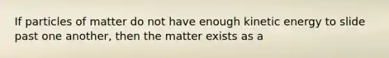 If particles of matter do not have enough kinetic energy to slide past one another, then the matter exists as a