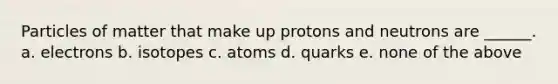 Particles of matter that make up protons and neutrons are ______. a. electrons b. isotopes c. atoms d. quarks e. none of the above