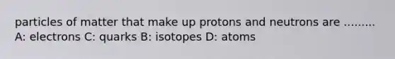 particles of matter that make up protons and neutrons are ......... A: electrons C: quarks B: isotopes D: atoms