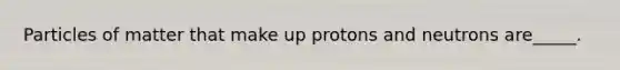 Particles of matter that make up protons and neutrons are_____.