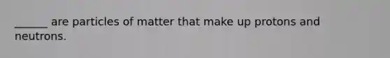 ______ are particles of matter that make up protons and neutrons.