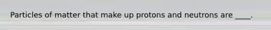 Particles of matter that make up protons and neutrons are ____.