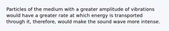 Particles of the medium with a greater amplitude of vibrations would have a greater rate at which energy is transported through it, therefore, would make the sound wave more intense.