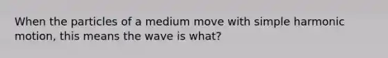 When the particles of a medium move with simple harmonic motion, this means the wave is what?