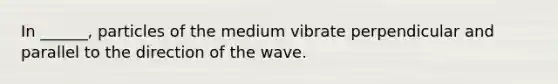 In ______, particles of the medium vibrate perpendicular and parallel to the direction of the wave.