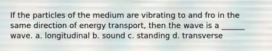 If the particles of the medium are vibrating to and fro in the same direction of energy transport, then the wave is a ______ wave. a. longitudinal b. sound c. standing d. transverse