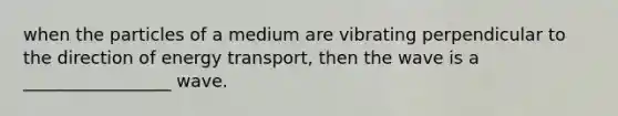 when the particles of a medium are vibrating perpendicular to the direction of energy transport, then the wave is a _________________ wave.