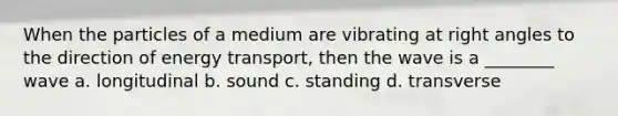 When the particles of a medium are vibrating at <a href='https://www.questionai.com/knowledge/kIh722csLJ-right-angle' class='anchor-knowledge'>right angle</a>s to the direction of <a href='https://www.questionai.com/knowledge/k23Ub39EEH-energy-transport' class='anchor-knowledge'>energy transport</a>, then the wave is a ________ wave a. longitudinal b. sound c. standing d. transverse