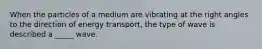 When the particles of a medium are vibrating at the right angles to the direction of energy transport, the type of wave is described a _____ wave.