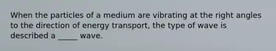 When the particles of a medium are vibrating at the right angles to the direction of energy transport, the type of wave is described a _____ wave.