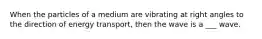 When the particles of a medium are vibrating at right angles to the direction of energy transport, then the wave is a ___ wave.