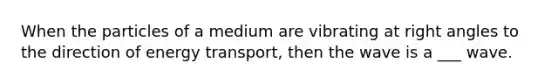 When the particles of a medium are vibrating at right angles to the direction of energy transport, then the wave is a ___ wave.