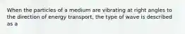 When the particles of a medium are vibrating at right angles to the direction of energy transport, the type of wave is described as a