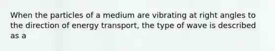 When the particles of a medium are vibrating at right angles to the direction of energy transport, the type of wave is described as a