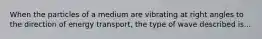 When the particles of a medium are vibrating at right angles to the direction of energy transport, the type of wave described is...