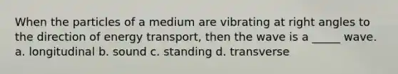 When the particles of a medium are vibrating at right angles to the direction of energy transport, then the wave is a _____ wave. a. longitudinal b. sound c. standing d. transverse