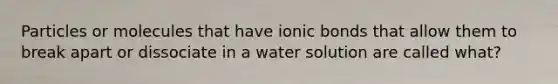 Particles or molecules that have ionic bonds that allow them to break apart or dissociate in a water solution are called what?