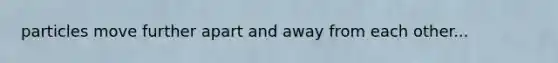particles move further apart and away from each other...