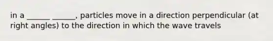 in a ______ ______, particles move in a direction perpendicular (at right angles) to the direction in which the wave travels