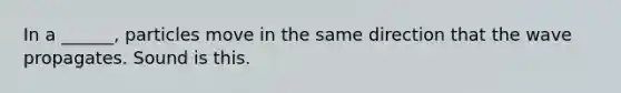 In a ______, particles move in the same direction that the wave propagates. Sound is this.