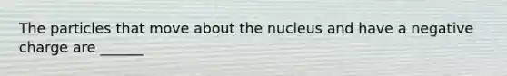 The particles that move about the nucleus and have a negative charge are ______