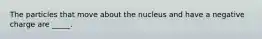 The particles that move about the nucleus and have a negative charge are _____.