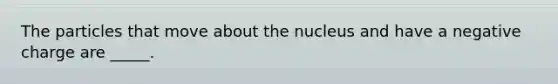 The particles that move about the nucleus and have a negative charge are _____.