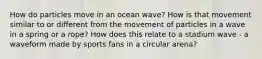 How do particles move in an ocean wave? How is that movement similar to or different from the movement of particles in a wave in a spring or a rope? How does this relate to a stadium wave - a waveform made by sports fans in a circular arena?