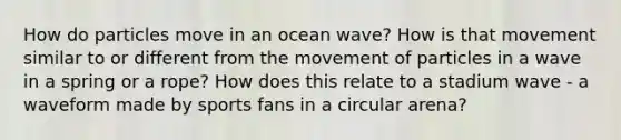 How do particles move in an ocean wave? How is that movement similar to or different from the movement of particles in a wave in a spring or a rope? How does this relate to a stadium wave - a waveform made by sports fans in a circular arena?