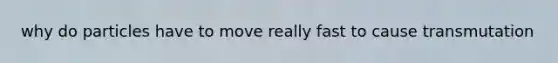why do particles have to move really fast to cause transmutation