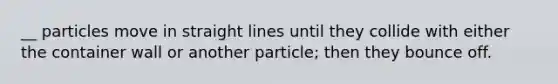 __ particles move in straight lines until they collide with either the container wall or another particle; then they bounce off.