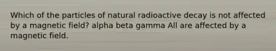 Which of the particles of natural radioactive decay is not affected by a magnetic field? alpha beta gamma All are affected by a magnetic field.