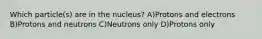 Which particle(s) are in the nucleus? A)Protons and electrons B)Protons and neutrons C)Neutrons only D)Protons only