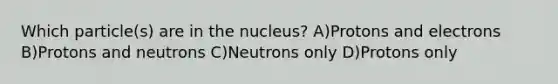 Which particle(s) are in the nucleus? A)Protons and electrons B)Protons and neutrons C)Neutrons only D)Protons only