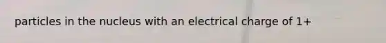 particles in the nucleus with an electrical charge of 1+