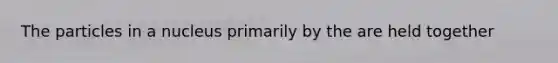 The particles in a nucleus primarily by the are held together