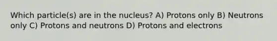 Which particle(s) are in the nucleus? A) Protons only B) Neutrons only C) Protons and neutrons D) Protons and electrons