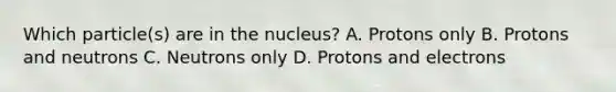 Which particle(s) are in the nucleus? A. Protons only B. Protons and neutrons C. Neutrons only D. Protons and electrons