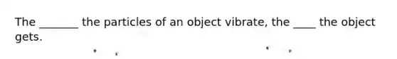 The _______ the particles of an object vibrate, the ____ the object gets.