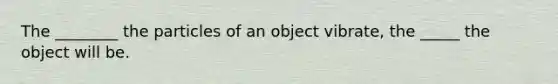 The ________ the particles of an object vibrate, the _____ the object will be.