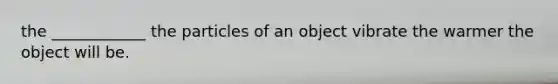 the ____________ the particles of an object vibrate the warmer the object will be.