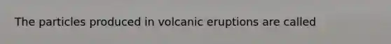 The particles produced in volcanic eruptions are called