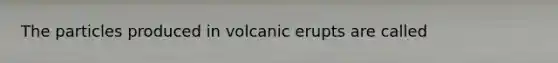 The particles produced in volcanic erupts are called