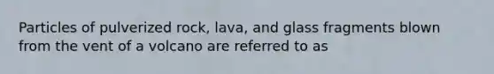 Particles of pulverized rock, lava, and glass fragments blown from the vent of a volcano are referred to as