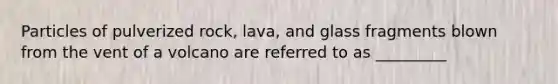 Particles of pulverized rock, lava, and glass fragments blown from the vent of a volcano are referred to as _________