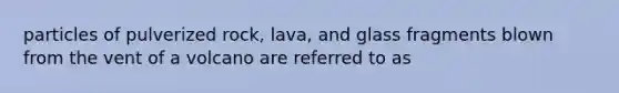 particles of pulverized rock, lava, and glass fragments blown from the vent of a volcano are referred to as