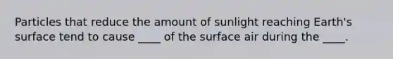 ​Particles that reduce the amount of sunlight reaching Earth's surface tend to cause ____ of the surface air during the ____.