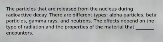 The particles that are released from the nucleus during radioactive decay. There are different types: alpha particles, beta particles, gamma rays, and neutrons. The effects depend on the type of radiation and the properties of the material that ________ encounters.