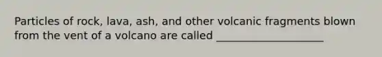 Particles of rock, lava, ash, and other volcanic fragments blown from the vent of a volcano are called ____________________
