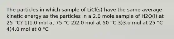 The particles in which sample of LiCl(s) have the same average kinetic energy as the particles in a 2.0 mole sample of H2O(l) at 25 °C? 1)1.0 mol at 75 °C 2)2.0 mol at 50 °C 3)3.o mol at 25 °C 4)4.0 mol at 0 °C